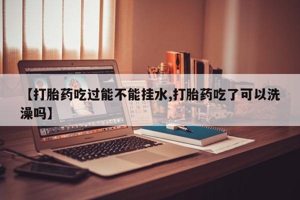 米非米索网上私人药店微信【打胎药吃过能不能挂水,打胎药吃了可以洗澡吗】