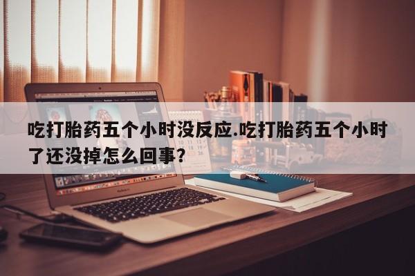 米非米索网上私人药店微信吃打胎药五个小时没反应.吃打胎药五个小时了还没掉怎么回事？