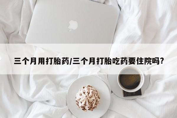 米非米索网上私人药店微信三个月用打胎药/三个月打胎吃药要住院吗?