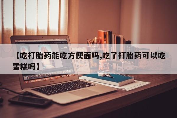 米非米索网上私人药店微信【吃打胎药能吃方便面吗,吃了打胎药可以吃雪糕吗】