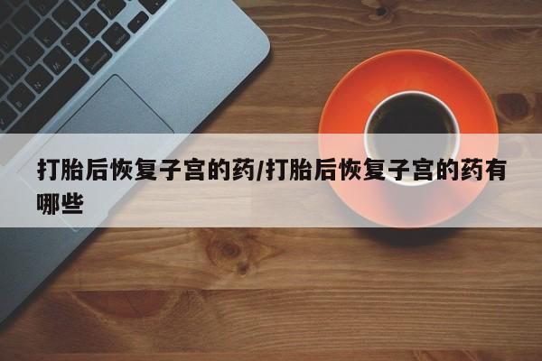 米非米索网上私人药店微信打胎后恢复子宫的药/打胎后恢复子宫的药有哪些