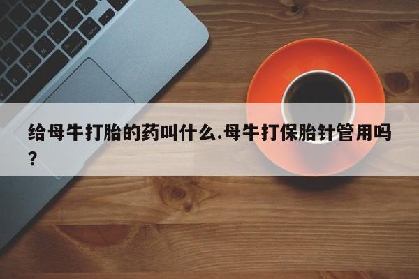 米非米索网上私人药店微信给母牛打胎的药叫什么.母牛打保胎针管用吗？