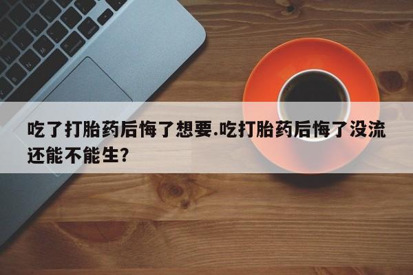 米非米索网上私人药店微信吃了打胎药后悔了想要.吃打胎药后悔了没流还能不能生？