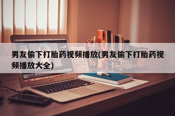 米非米索网上私人药店微信男友偷下打胎药视频播放(男友偷下打胎药视频播放大全)