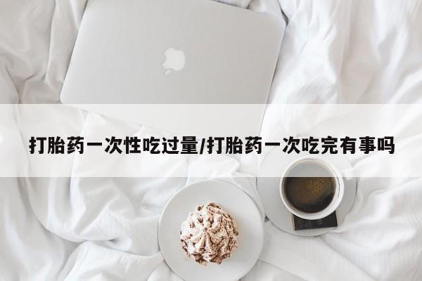 米非米索网上私人药店微信打胎药一次性吃过量/打胎药一次吃完有事吗