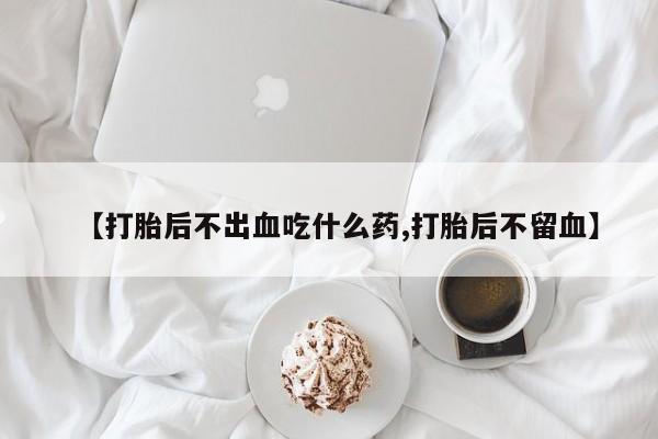 米非米索网上私人药店微信【打胎后不出血吃什么药,打胎后不留血】