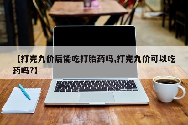 米非米索网上私人药店微信【打完九价后能吃打胎药吗,打完九价可以吃药吗?】