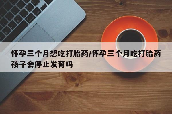 米非米索网上私人药店微信怀孕三个月想吃打胎药/怀孕三个月吃打胎药孩子会停止发育吗