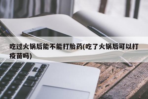 米非米索网上私人药店微信吃过火锅后能不能打胎药(吃了火锅后可以打疫苗吗)