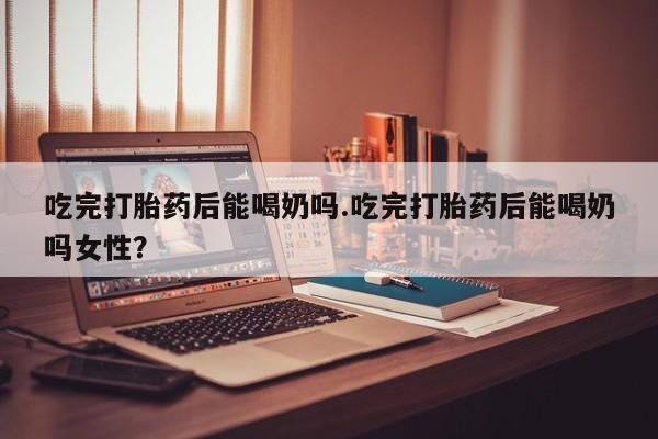 米非米索网上私人药店微信吃完打胎药后能喝奶吗.吃完打胎药后能喝奶吗女性？