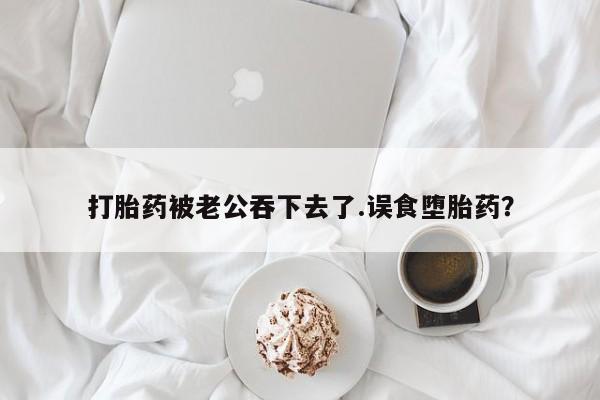 米非米索网上私人药店微信打胎药被老公吞下去了.误食堕胎药？