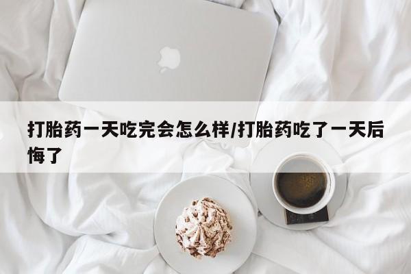 米非米索网上私人药店微信打胎药一天吃完会怎么样/打胎药吃了一天后悔了