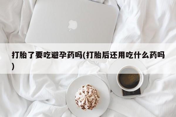 米非米索网上私人药店微信打胎了要吃避孕药吗(打胎后还用吃什么药吗)