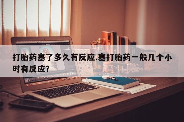 米非米索网上私人药店微信打胎药塞了多久有反应.塞打胎药一般几个小时有反应？