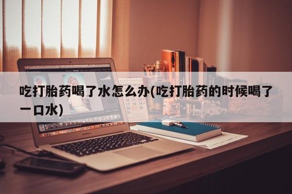 米非米索网上私人药店微信吃打胎药喝了水怎么办(吃打胎药的时候喝了一口水)