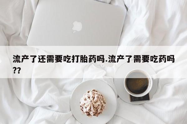 米非米索网上私人药店微信流产了还需要吃打胎药吗.流产了需要吃药吗?？
