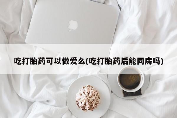 米非米索网上私人药店微信吃打胎药可以做爱么(吃打胎药后能同房吗)