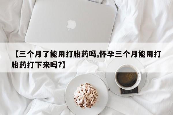 米非米索网上私人药店微信【三个月了能用打胎药吗,怀孕三个月能用打胎药打下来吗?】