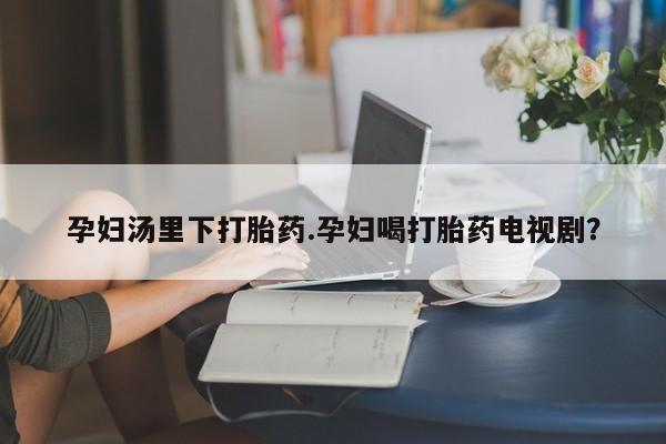 米非米索网上私人药店微信孕妇汤里下打胎药.孕妇喝打胎药电视剧？