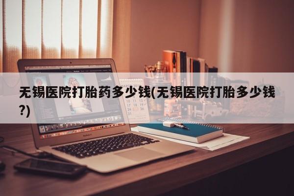米非米索网上私人药店微信无锡医院打胎药多少钱(无锡医院打胎多少钱?)
