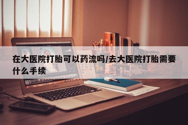 米非米索网上私人药店微信在大医院打胎可以药流吗/去大医院打胎需要什么手续