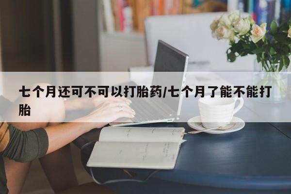 米非米索网上私人药店微信七个月还可不可以打胎药/七个月了能不能打胎