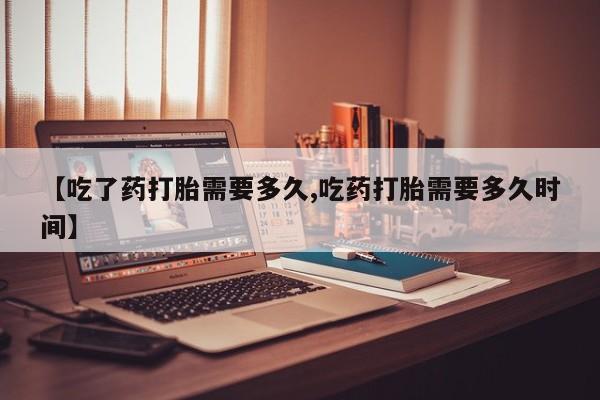 米非米索网上私人药店微信【吃了药打胎需要多久,吃药打胎需要多久时间】