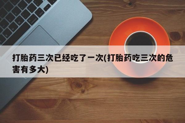 米非米索网上私人药店微信打胎药三次已经吃了一次(打胎药吃三次的危害有多大)