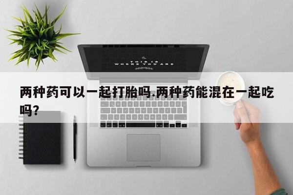 米非米索网上私人药店微信两种药可以一起打胎吗.两种药能混在一起吃吗？