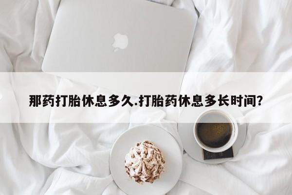 米非米索网上私人药店微信那药打胎休息多久.打胎药休息多长时间？