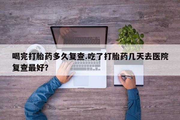 米非米索网上私人药店微信喝完打胎药多久复查.吃了打胎药几天去医院复查最好？