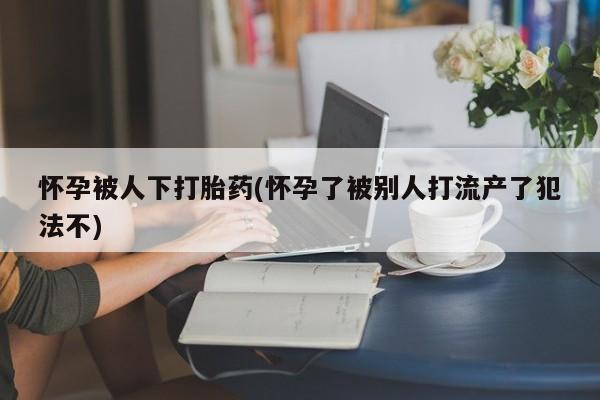 米非米索网上私人药店微信怀孕被人下打胎药(怀孕了被别人打流产了犯法不)