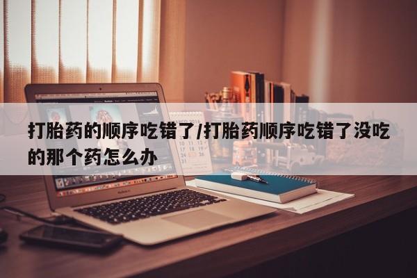 米非米索网上私人药店微信打胎药的顺序吃错了/打胎药顺序吃错了没吃的那个药怎么办