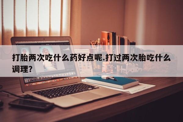 米非米索网上私人药店微信打胎两次吃什么药好点呢.打过两次胎吃什么调理？
