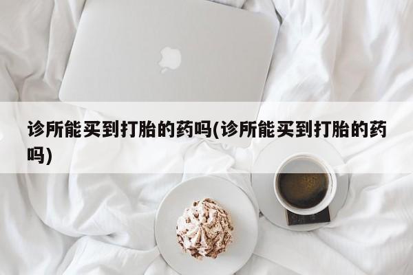 米非米索网上私人药店微信诊所能买到打胎的药吗(诊所能买到打胎的药吗)