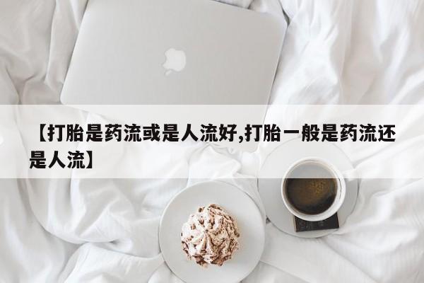 米非米索网上私人药店微信【打胎是药流或是人流好,打胎一般是药流还是人流】