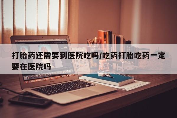 米非米索网上私人药店微信打胎药还需要到医院吃吗/吃药打胎吃药一定要在医院吗