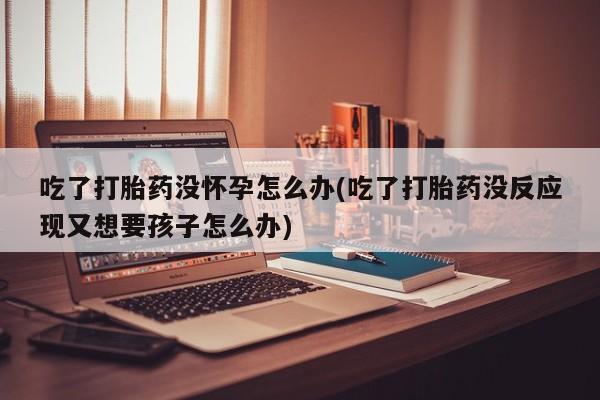 米非米索网上私人药店微信吃了打胎药没怀孕怎么办(吃了打胎药没反应现又想要孩子怎么办)