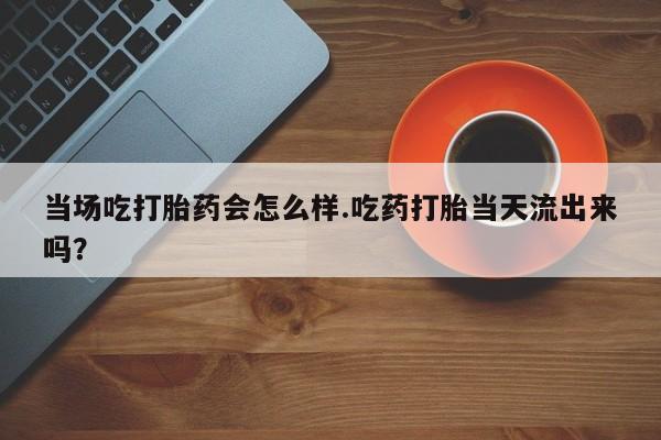 米非米索网上私人药店微信当场吃打胎药会怎么样.吃药打胎当天流出来吗？