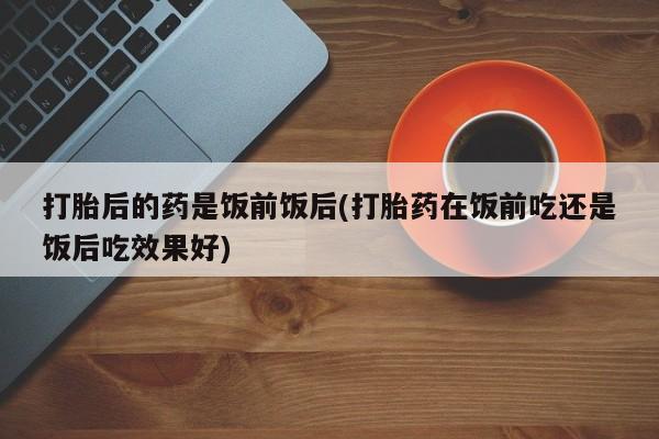 米非米索网上私人药店微信打胎后的药是饭前饭后(打胎药在饭前吃还是饭后吃效果好)