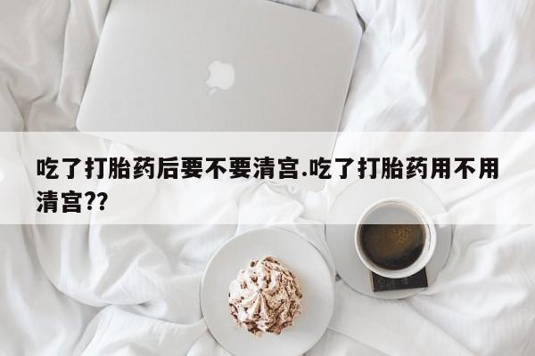 米非米索网上私人药店微信吃了打胎药后要不要清宫.吃了打胎药用不用清宫?？