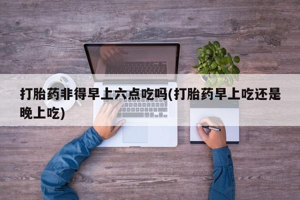 米非米索网上私人药店微信打胎药非得早上六点吃吗(打胎药早上吃还是晚上吃)