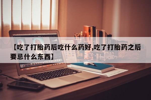 米非米索网上私人药店微信【吃了打胎药后吃什么药好,吃了打胎药之后要忌什么东西】