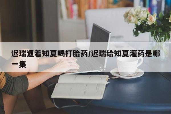 米非米索网上私人药店微信迟瑞逼着知夏喝打胎药/迟瑞给知夏灌药是哪一集