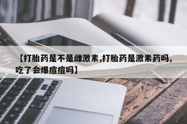 米非米索网上私人药店微信【打胎药是不是雌激素,打胎药是激素药吗,吃了会爆痘痘吗】