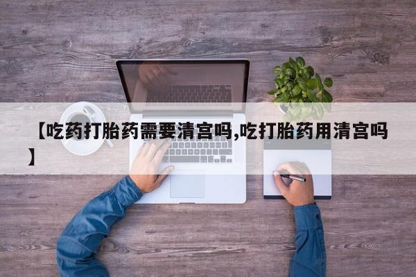 米非米索网上私人药店微信【吃药打胎药需要清宫吗,吃打胎药用清宫吗】