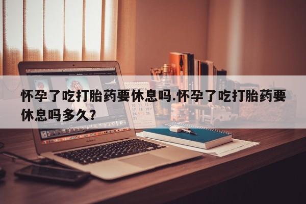 米非米索网上私人药店微信怀孕了吃打胎药要休息吗.怀孕了吃打胎药要休息吗多久？