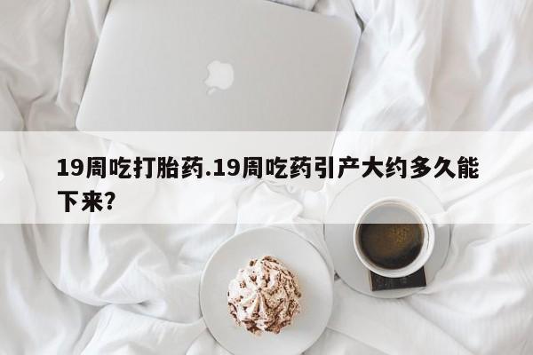 米非米索网上私人药店微信19周吃打胎药.19周吃药引产大约多久能下来？
