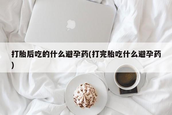 米非米索网上私人药店微信打胎后吃的什么避孕药(打完胎吃什么避孕药)