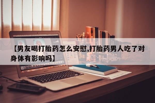 米非米索网上私人药店微信【男友喝打胎药怎么安慰,打胎药男人吃了对身体有影响吗】